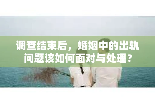 调查结束后，婚姻中的出轨问题该如何面对与处理？