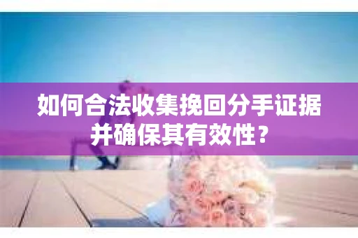 如何合法收集挽回分手证据并确保其有效性？
