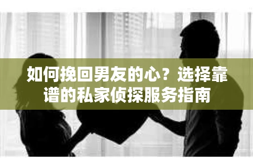如何挽回男友的心？选择靠谱的私家侦探服务指南