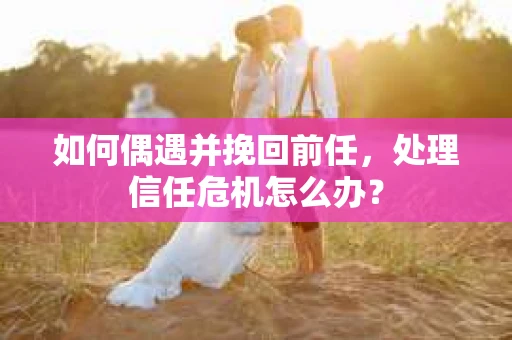 如何偶遇并挽回前任，处理信任危机怎么办？