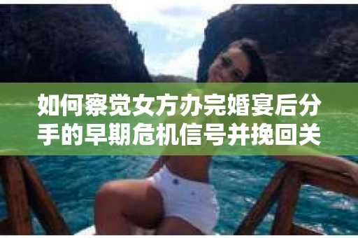 如何察觉女方办完婚宴后分手的早期危机信号并挽回关系？