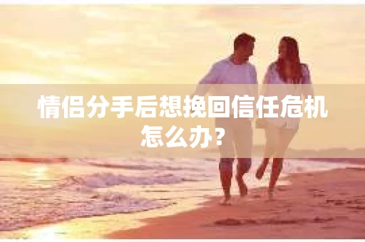 情侣分手后想挽回信任危机怎么办？