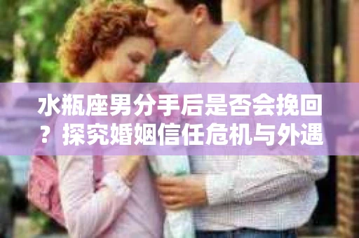 水瓶座男分手后是否会挽回？探究婚姻信任危机与外遇嫌疑的应对策略