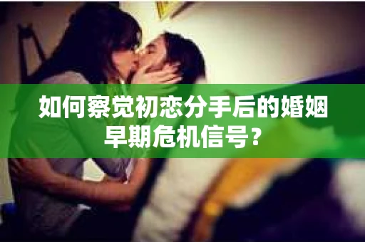 如何察觉初恋分手后的婚姻早期危机信号？