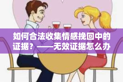 如何合法收集情感挽回中的证据？——无效证据怎么办？