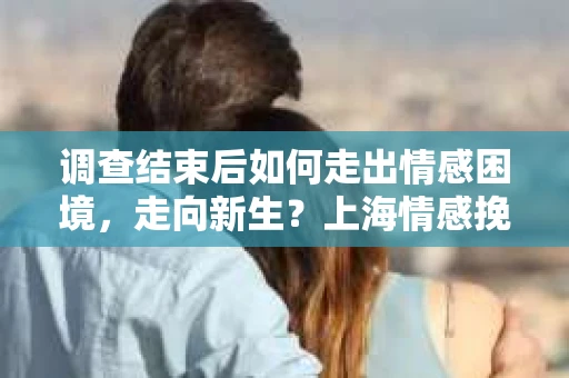 调查结束后如何走出情感困境，走向新生？上海情感挽回婚姻公司给出的专业建议