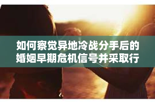 如何察觉异地冷战分手后的婚姻早期危机信号并采取行动？
