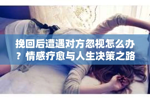 挽回后遭遇对方忽视怎么办?情感疗愈与人生决策之路 挽回后遭遇对方忽视怎么办?情感疗愈与人生决策之路