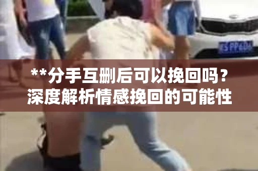 **分手互删后可以挽回吗？深度解析情感挽回的可能性**