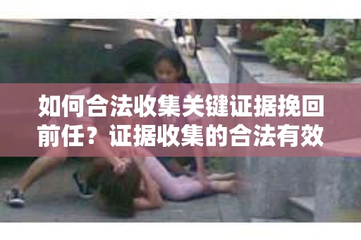 如何合法收集关键证据挽回前任?证据收集的合法有效方案 如何合法收集关键证据挽回前任?证据收集的合法有效方案