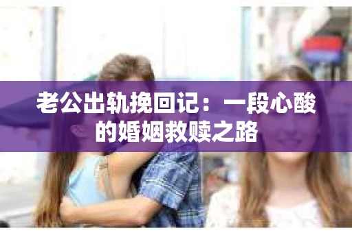 老公出轨挽回记：一段心酸的婚姻救赎之路