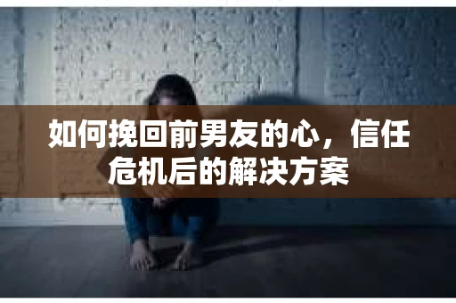 如何挽回前男友的心，信任危机后的解决方案