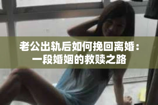 老公出轨后如何挽回离婚：一段婚姻的救赎之路