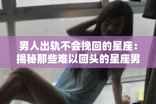 男人出轨不会挽回的星座：揭秘那些难以回头的星座男