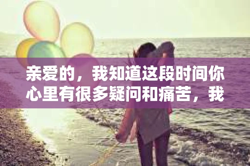 亲爱的，我知道这段时间你心里有很多疑问和痛苦，我也一样。我们在一起的时光，有欢笑也有泪水，那些美好的回忆，我永远都不会忘记。今天，我想通过这条短信，向你表达我的一些想法。