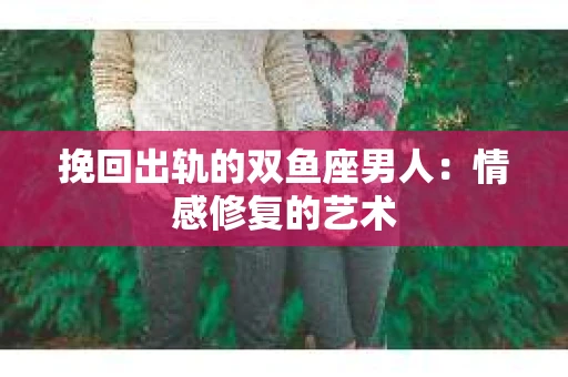 挽回出轨的双鱼座男人：情感修复的艺术