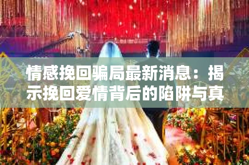 情感挽回骗局最新消息：揭示挽回爱情背后的陷阱与真相