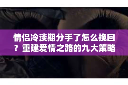情侣冷淡期分手了怎么挽回？重建爱情之路的九大策略