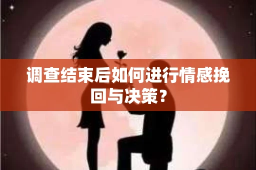 调查结束后如何进行情感挽回与决策？