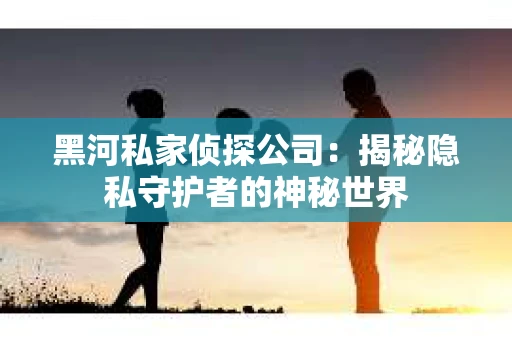 黑河私家侦探公司：揭秘隐私守护者的神秘世界