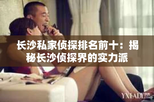 长沙私家侦探排名前十：揭秘长沙侦探界的实力派