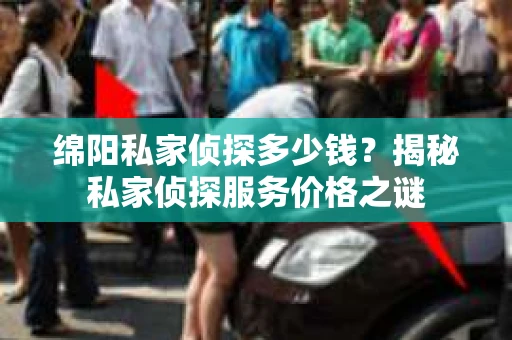 绵阳私家侦探多少钱？揭秘私家侦探服务价格之谜