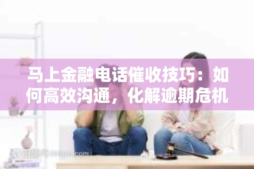 马上金融电话催收技巧：如何高效沟通，化解逾期危机