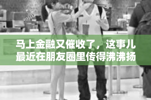 马上金融又催收了，这事儿最近在朋友圈里传得沸沸扬扬。说实话，我也有点好奇，这马上金融到底是怎么回事？催收又是怎么一回事？今天，我就来跟大家聊聊这个话题。