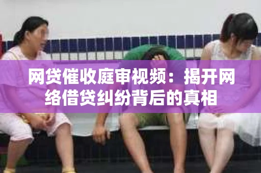 网贷催收庭审视频：揭开网络借贷纠纷背后的真相