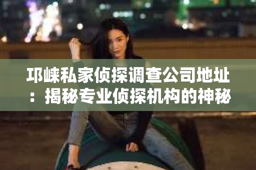 邛崃私家侦探调查公司地址：揭秘专业侦探机构的神秘面纱