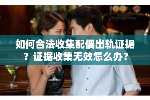 如何合法收集配偶出轨证据？证据收集无效怎么办？