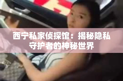 西宁私家侦探馆：揭秘隐私守护者的神秘世界