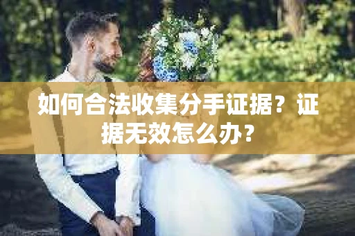 如何合法收集分手证据？证据无效怎么办？