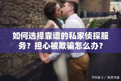 如何选择靠谱的私家侦探服务？担心被欺骗怎么办？