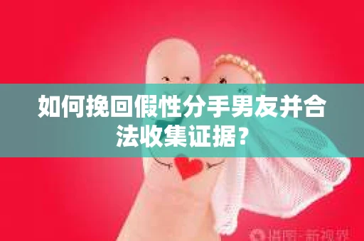 如何挽回假性分手男友并合法收集证据？