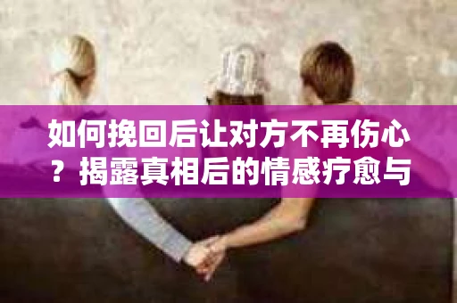 如何挽回后让对方不再伤心?揭露真相后的情感疗愈与前行计划 如何挽回后让对方不再伤心?揭露真相后的情感疗愈与前行计划