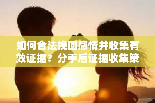 如何合法挽回感情并收集有效证据？分手后证据收集策略