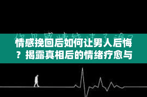 情感挽回后如何让男人后悔？揭露真相后的情绪疗愈与人生决策