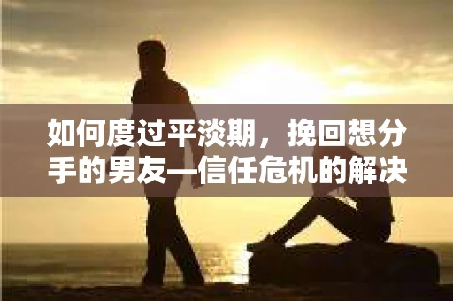 如何度过平淡期，挽回想分手的男友—信任危机的解决之道