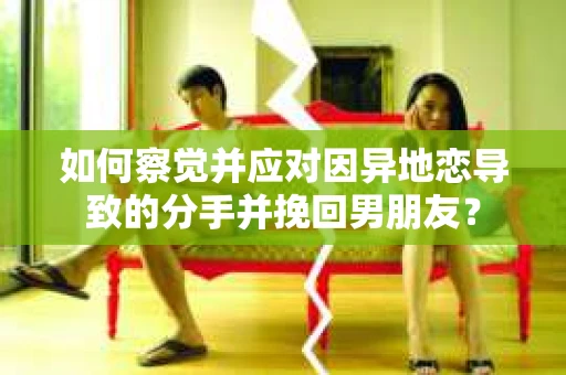 如何察觉并应对因异地恋导致的分手并挽回男朋友？