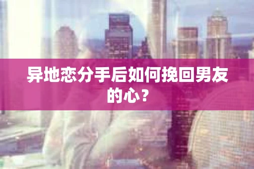 异地恋分手后如何挽回男友的心？