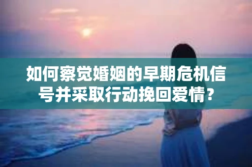 如何察觉婚姻的早期危机信号并采取行动挽回爱情？