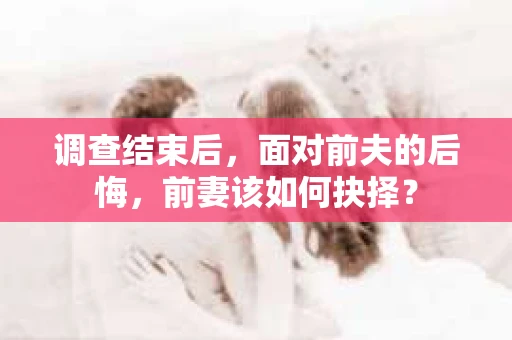 调查结束后，面对前夫的后悔，前妻该如何抉择？
