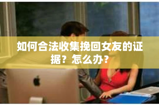 如何合法收集挽回女友的证据？怎么办？