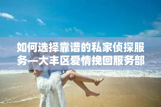 如何选择靠谱的私家侦探服务—大丰区爱情挽回服务部选择指南