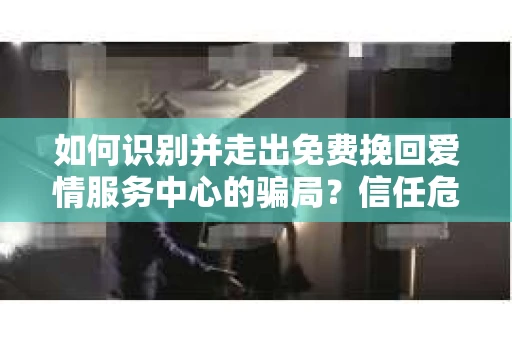 如何识别并走出免费挽回爱情服务中心的骗局？信任危机解决方案