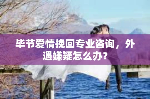 毕节爱情挽回专业咨询，外遇嫌疑怎么办？