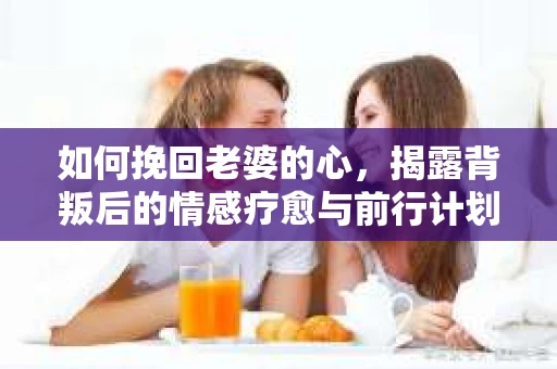 如何挽回老婆的心，揭露背叛后的情感疗愈与前行计划