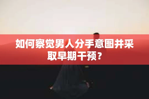 如何察觉男人分手意图并采取早期干预？