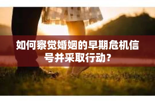 如何察觉婚姻的早期危机信号并采取行动？